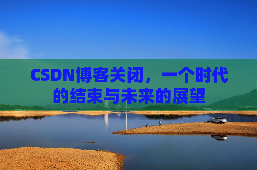 CSDN博客关闭,一个时代的结束与未来的展望 CSDN博客关闭,一个时代的结束与未来的展望